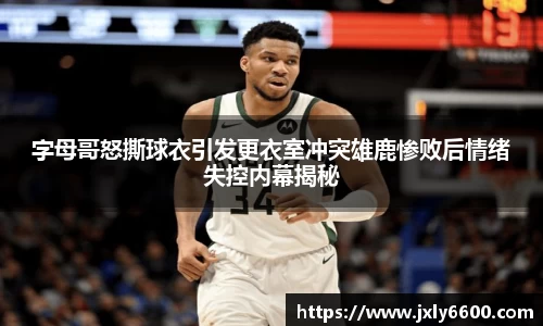 字母哥怒撕球衣引发更衣室冲突雄鹿惨败后情绪失控内幕揭秘