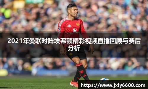 2021年曼联对阵埃弗顿精彩视频直播回顾与赛后分析